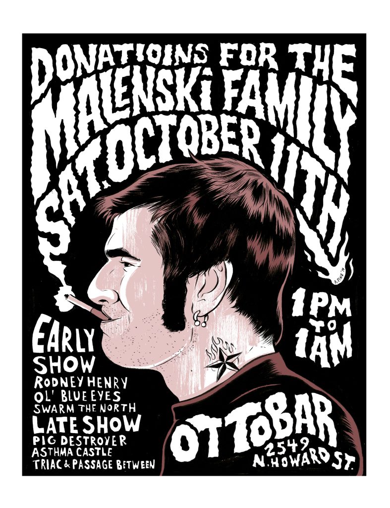 A young man with short hair, big sideburns, and a star tattoo on his neck is drawn in a simple but realistic style, and is shown in profile from the shoulder up. Smoke from the cigarette in his mouth forms wavy lettering that surrounds his head, and reads " Donations for the Malenski Family Sat. October 11th 1 PM to 1 AM." Simple block lettering below his chin lists the bands performing at the event, and similar wavy lettering on his t-shirt lists the venue and address. The man is rendered in a limited palette of black, white, and light browns, while the text is all in white on black backgrounds.